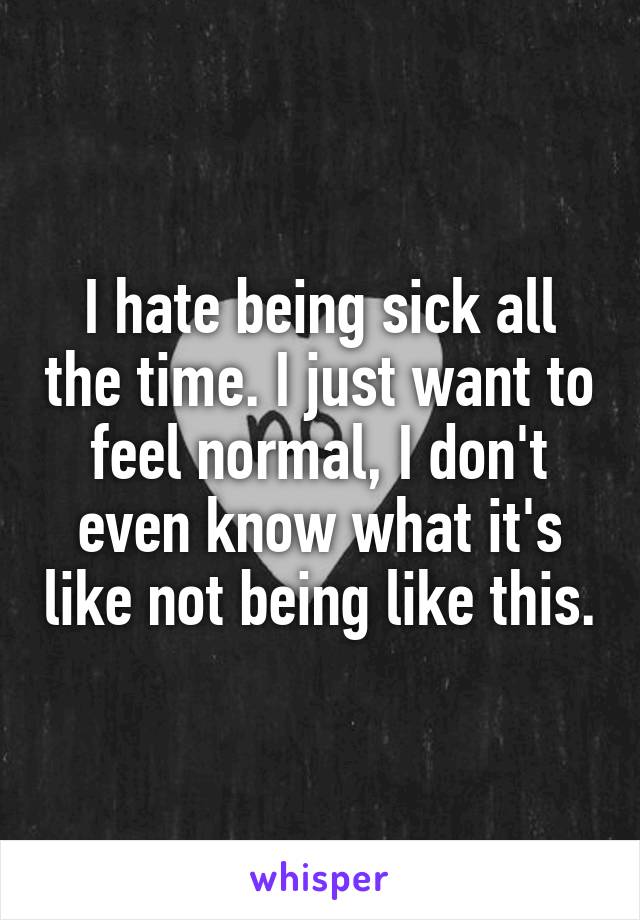 I hate being sick all the time. I just want to feel normal, I don't even know what it's like not being like this.