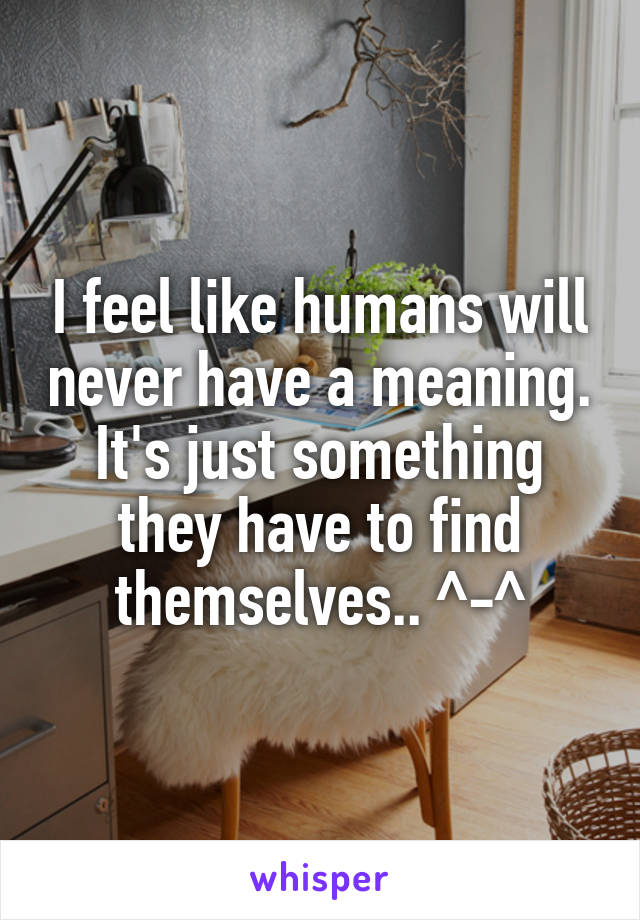I feel like humans will never have a meaning. It's just something they have to find themselves.. ^-^