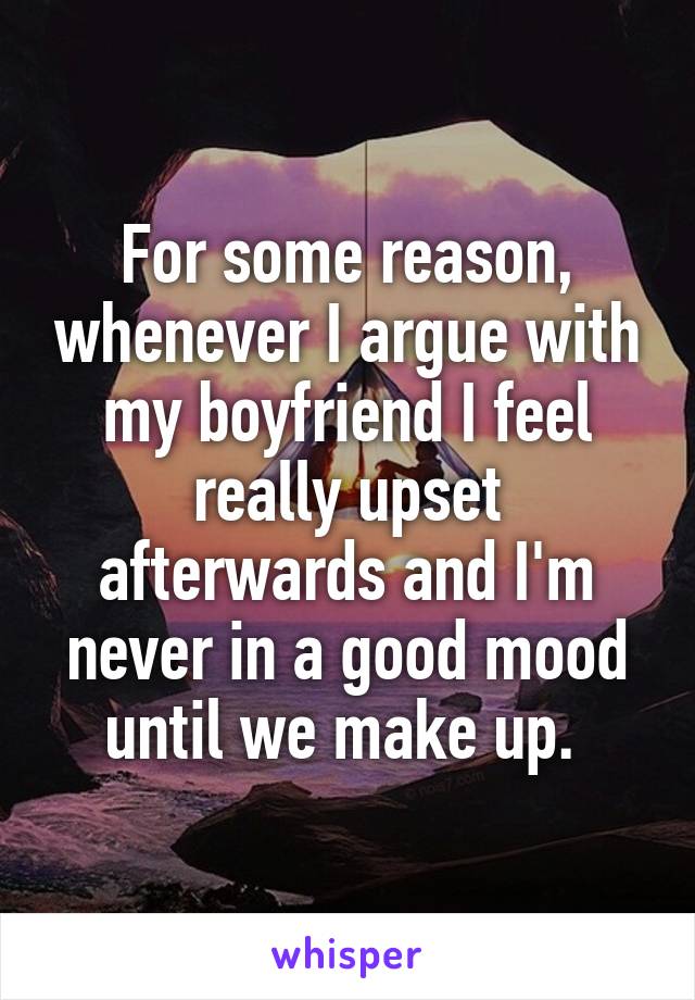 For some reason, whenever I argue with my boyfriend I feel really upset afterwards and I'm never in a good mood until we make up. 