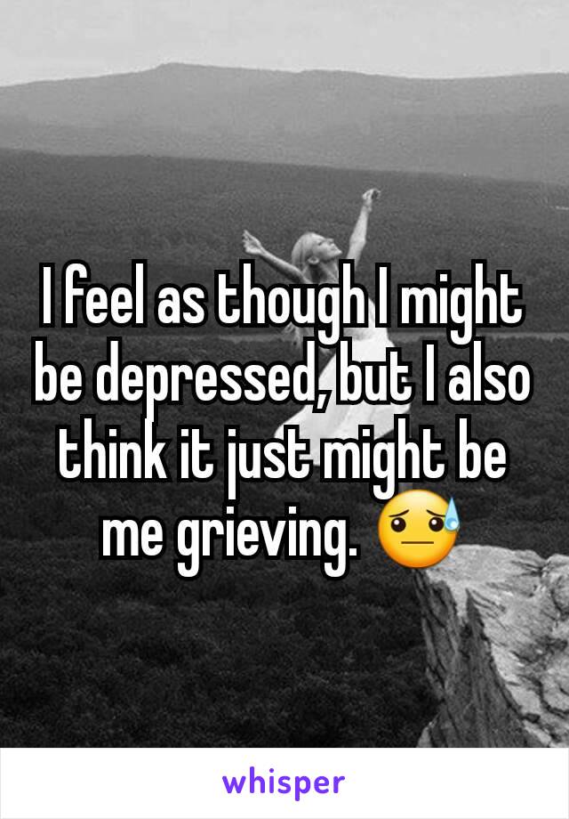 I feel as though I might be depressed, but I also think it just might be me grieving. 😓