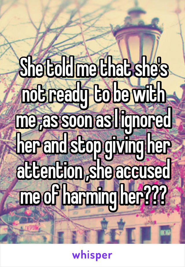 She told me that she's not ready  to be with me ,as soon as I ignored her and stop giving her attention ,she accused me of harming her???