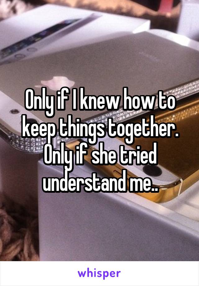Only if I knew how to keep things together.
Only if she tried understand me..