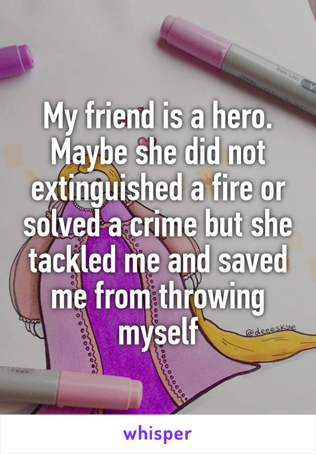 My friend is a hero. Maybe she did not extinguished a fire or solved a crime but she tackled me and saved me from throwing myself