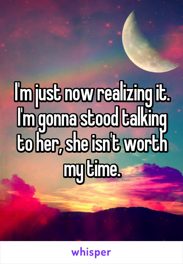 I'm just now realizing it. I'm gonna stood talking to her, she isn't worth my time.