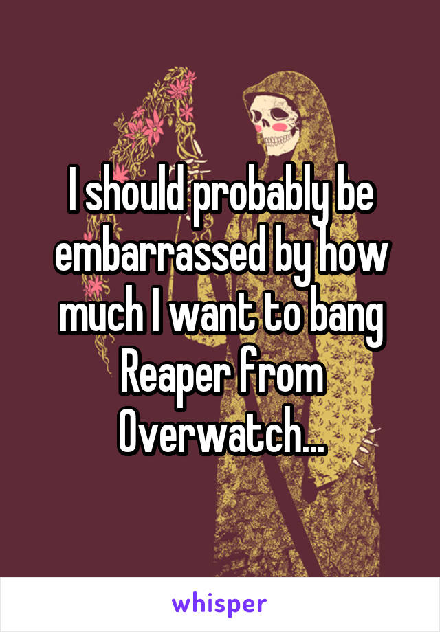 I should probably be embarrassed by how much I want to bang Reaper from Overwatch...