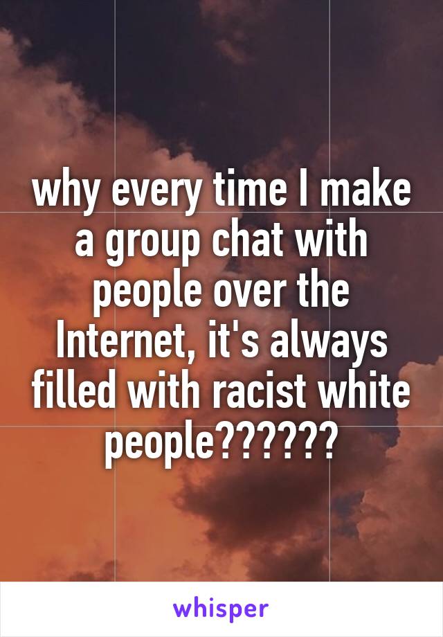 why every time I make a group chat with people over the Internet, it's always filled with racist white people??????