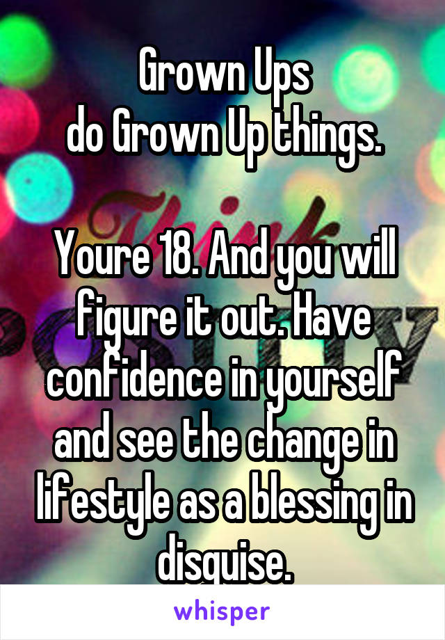 Grown Ups
do Grown Up things.

Youre 18. And you will figure it out. Have confidence in yourself and see the change in lifestyle as a blessing in disguise.