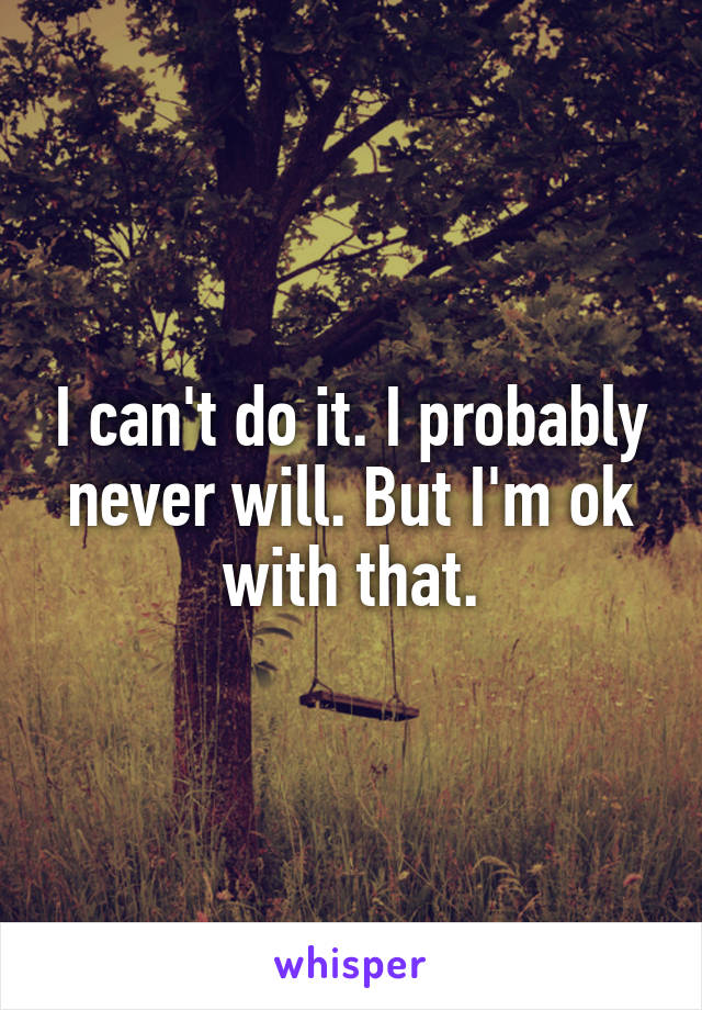 I can't do it. I probably never will. But I'm ok with that.