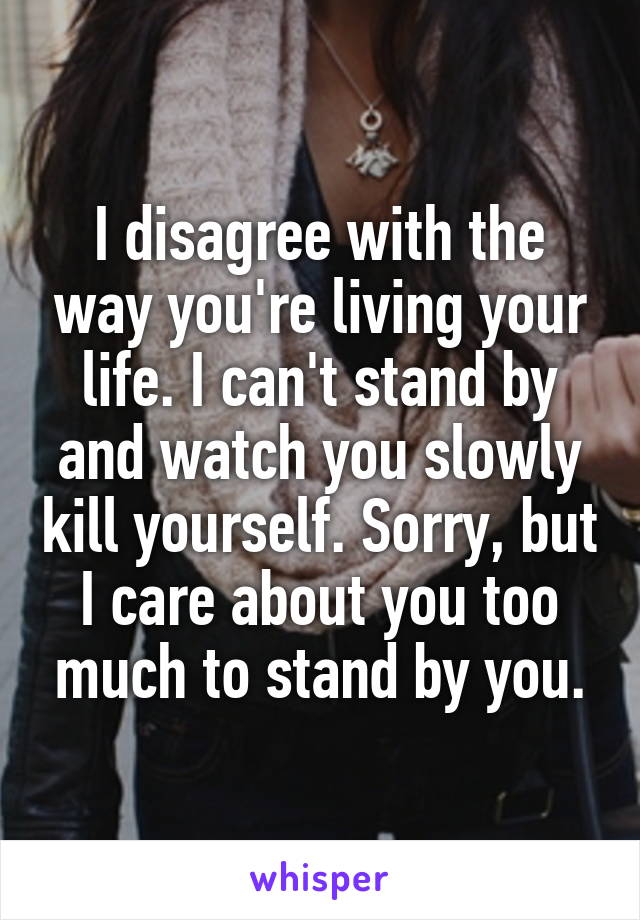 I disagree with the way you're living your life. I can't stand by and watch you slowly kill yourself. Sorry, but I care about you too much to stand by you.