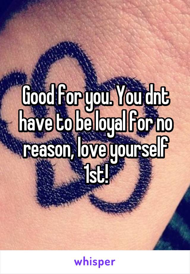 Good for you. You dnt have to be loyal for no reason, love yourself 1st!