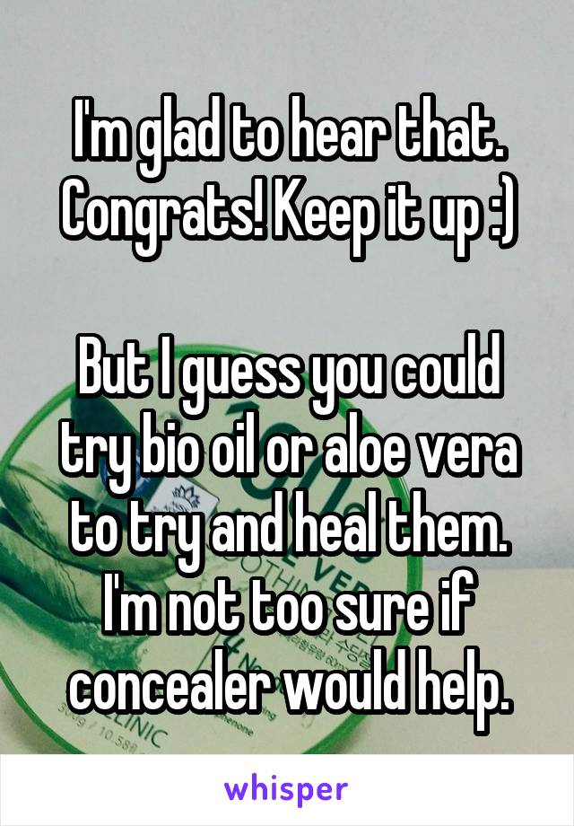 I'm glad to hear that. Congrats! Keep it up :)

But I guess you could try bio oil or aloe vera to try and heal them. I'm not too sure if concealer would help.