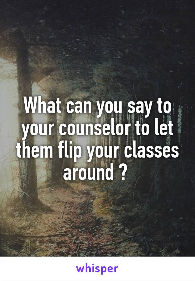 What can you say to your counselor to let them flip your classes around ? 