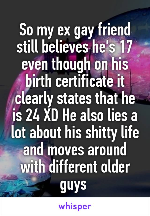 So my ex gay friend still believes he's 17 even though on his birth certificate it clearly states that he is 24 XD He also lies a lot about his shitty life and moves around with different older guys 