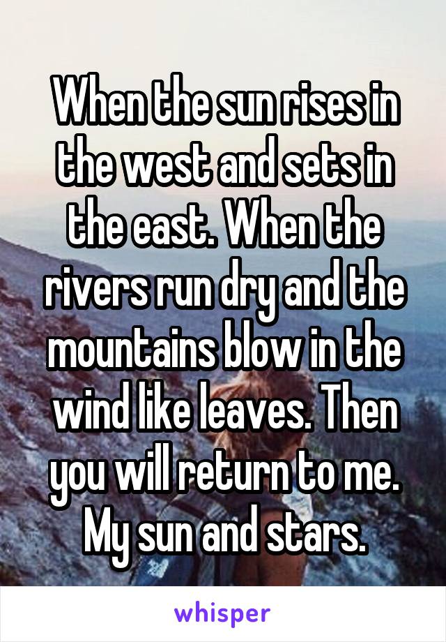 When the sun rises in the west and sets in the east. When the rivers run dry and the mountains blow in the wind like leaves. Then you will return to me. My sun and stars.