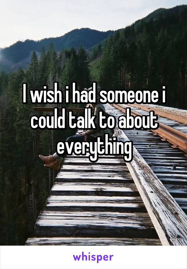 I wish i had someone i could talk to about everything
