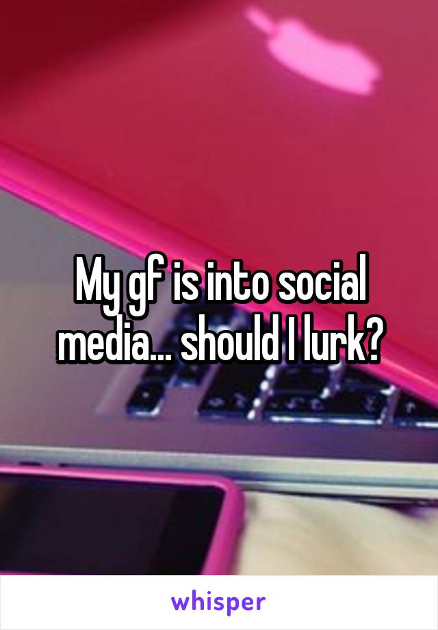 My gf is into social media... should I lurk?