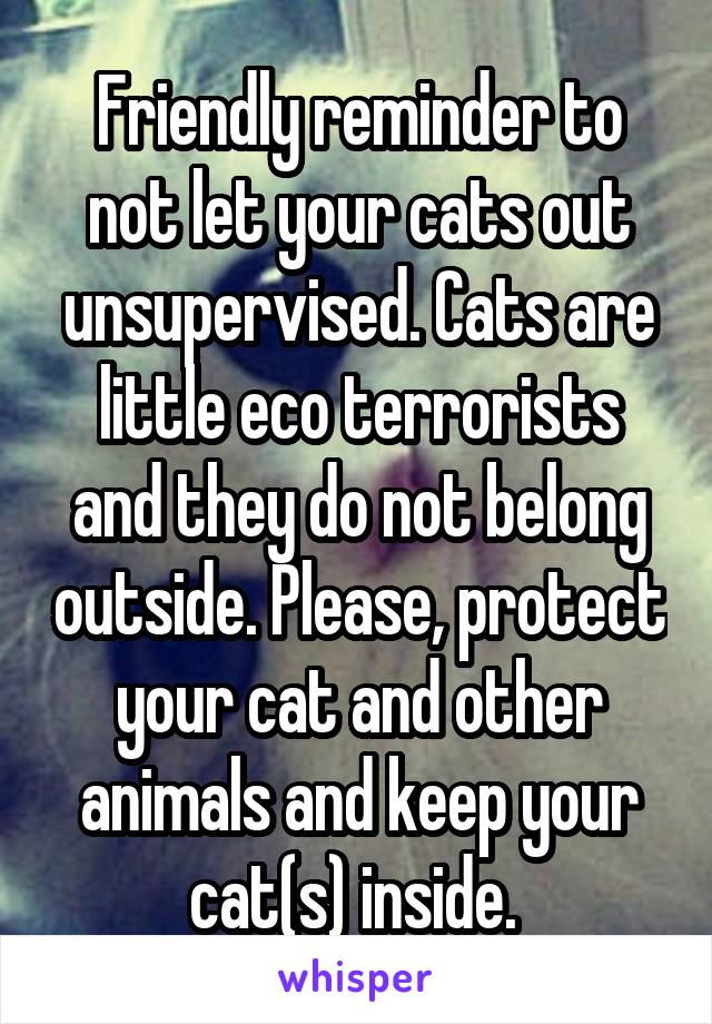 Friendly reminder to not let your cats out unsupervised. Cats are little eco terrorists and they do not belong outside. Please, protect your cat and other animals and keep your cat(s) inside. 
