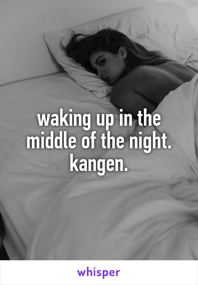 waking up in the middle of the night. kangen.