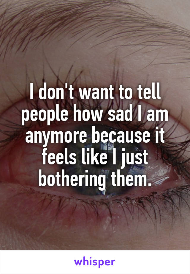 I don't want to tell people how sad I am anymore because it feels like I just bothering them.