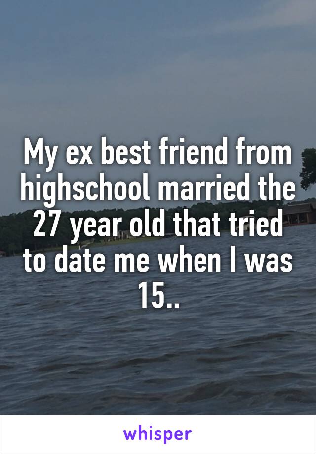 My ex best friend from highschool married the 27 year old that tried to date me when I was 15..