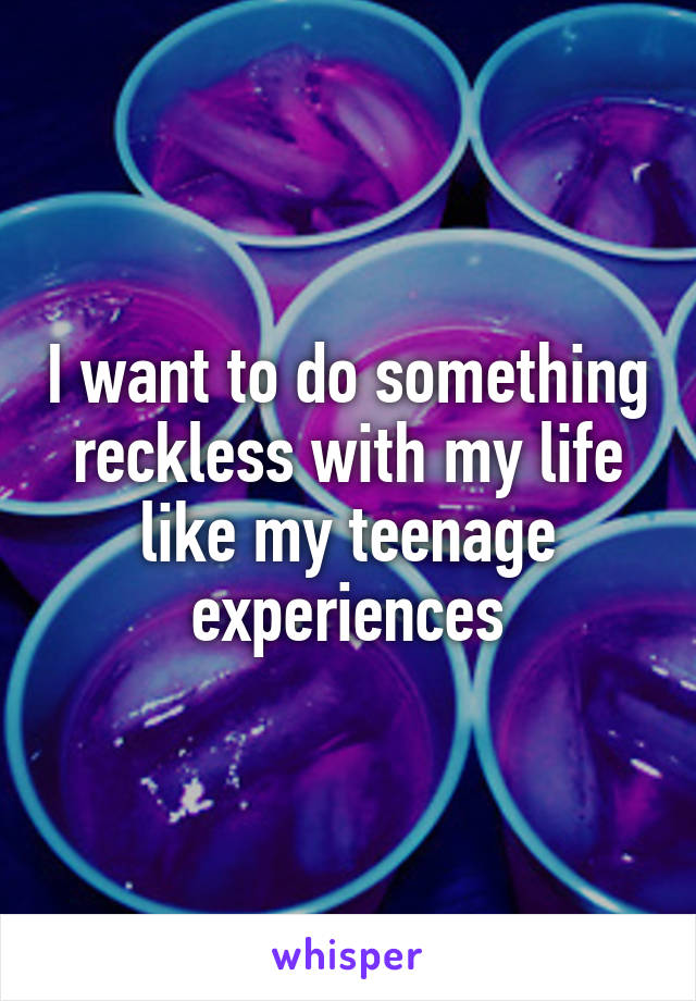 I want to do something reckless with my life like my teenage experiences
