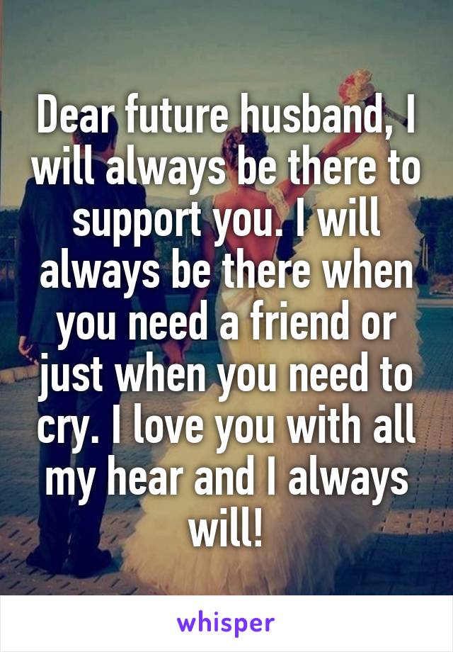 Dear future husband, I will always be there to support you. I will always be there when you need a friend or just when you need to cry. I love you with all my hear and I always will!