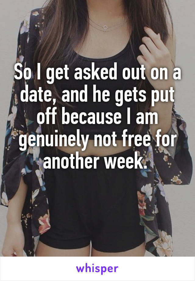 So I get asked out on a date, and he gets put off because I am genuinely not free for another week. 

