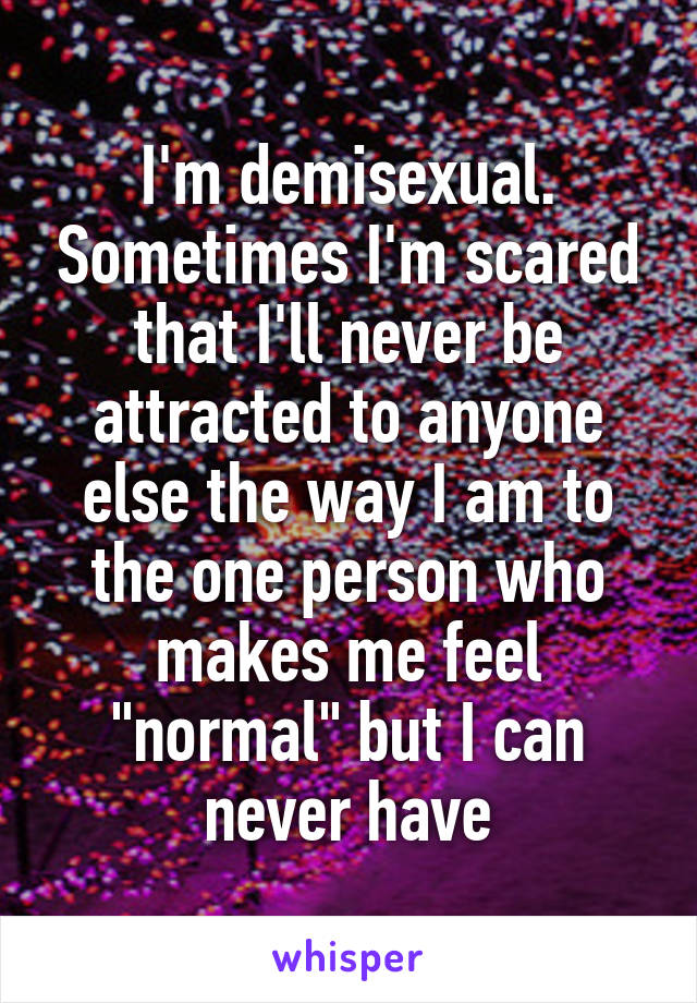 I'm demisexual. Sometimes I'm scared that I'll never be attracted to anyone else the way I am to the one person who makes me feel "normal" but I can never have