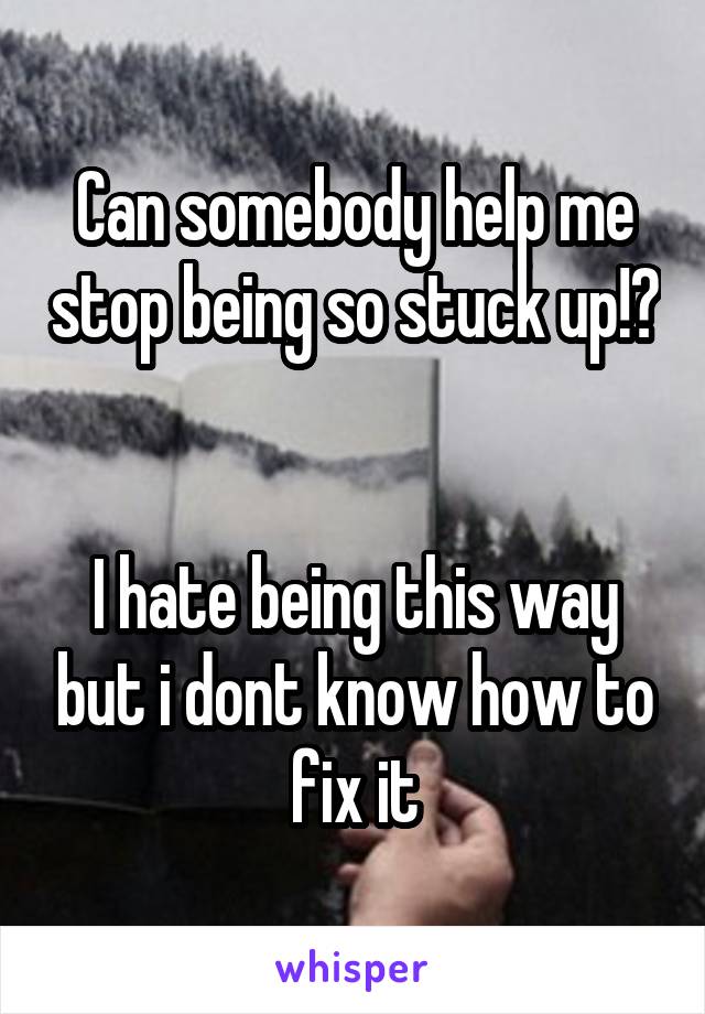 Can somebody help me stop being so stuck up!? 

I hate being this way but i dont know how to fix it