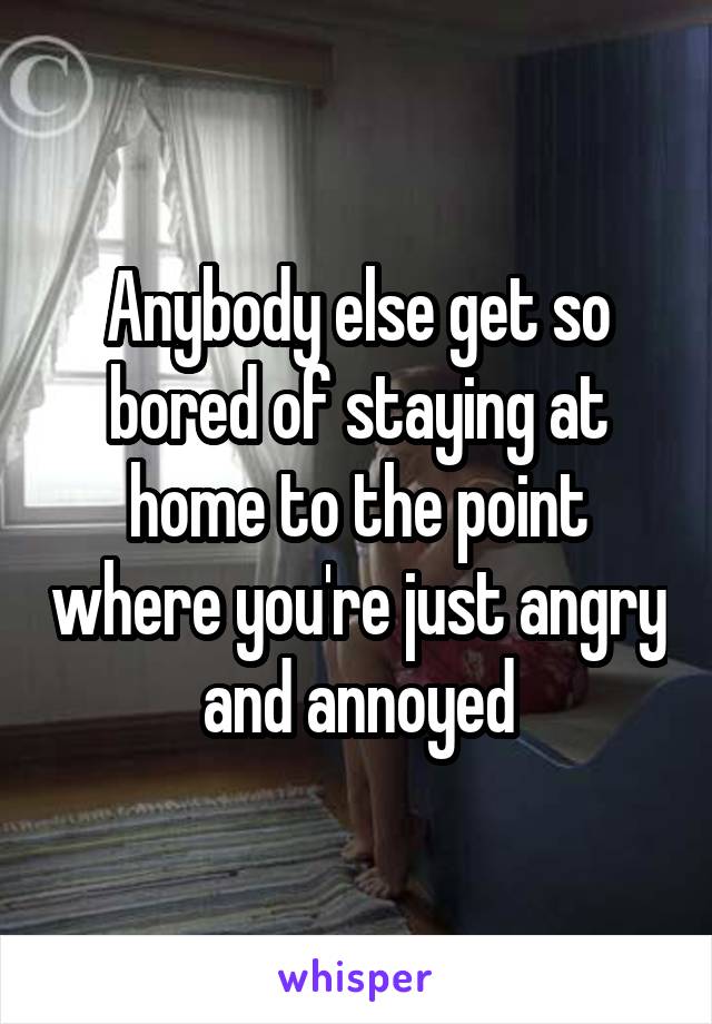 Anybody else get so bored of staying at home to the point where you're just angry and annoyed