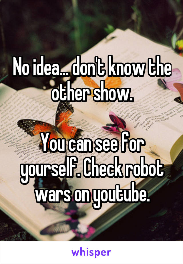 No idea... don't know the other show.

You can see for yourself. Check robot wars on youtube.