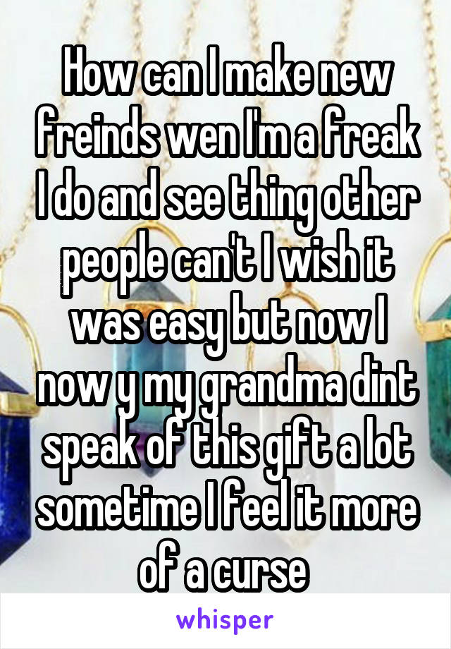 How can I make new freinds wen I'm a freak I do and see thing other people can't I wish it was easy but now I now y my grandma dint speak of this gift a lot sometime I feel it more of a curse 
