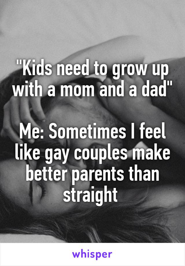 "Kids need to grow up with a mom and a dad" 
Me: Sometimes I feel like gay couples make better parents than straight 