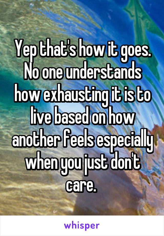 Yep that's how it goes. No one understands how exhausting it is to live based on how another feels especially when you just don't care. 