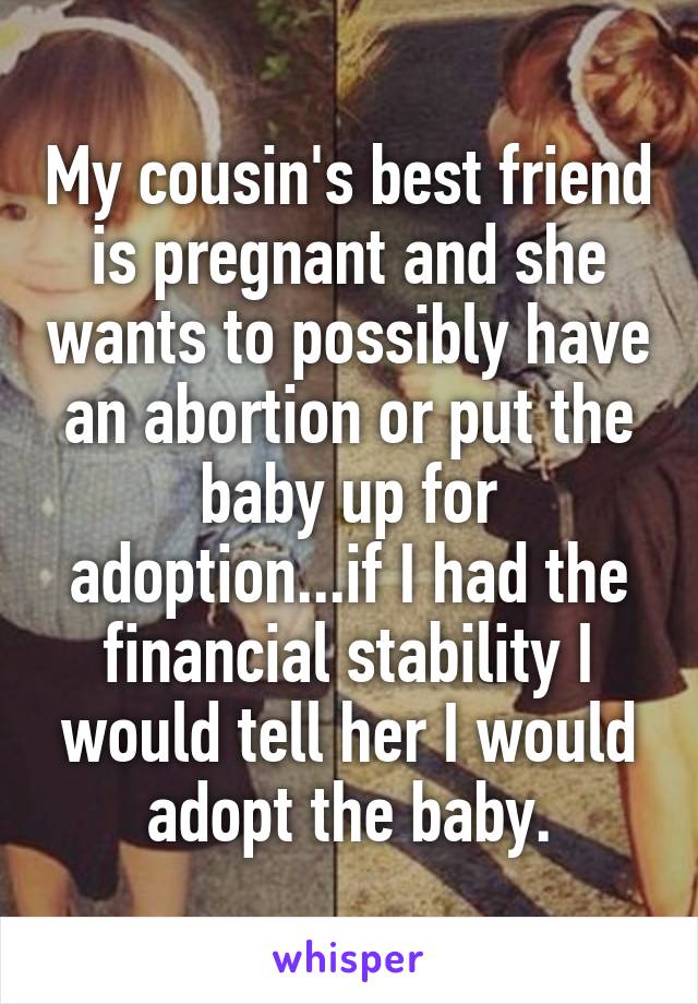 My cousin's best friend is pregnant and she wants to possibly have an abortion or put the baby up for adoption...if I had the financial stability I would tell her I would adopt the baby.