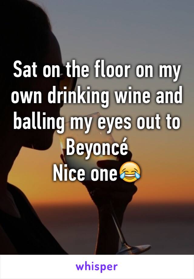 Sat on the floor on my own drinking wine and balling my eyes out to Beyoncé 
Nice one😂
