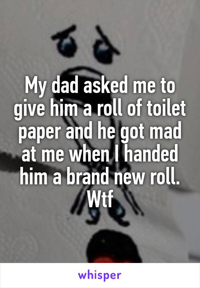 My dad asked me to give him a roll of toilet paper and he got mad at me when I handed him a brand new roll. Wtf