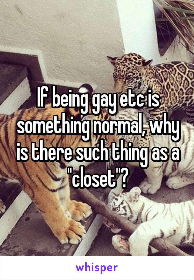 If being gay etc is something normal, why is there such thing as a "closet"?