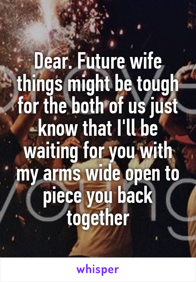 Dear. Future wife things might be tough for the both of us just know that I'll be waiting for you with my arms wide open to piece you back together