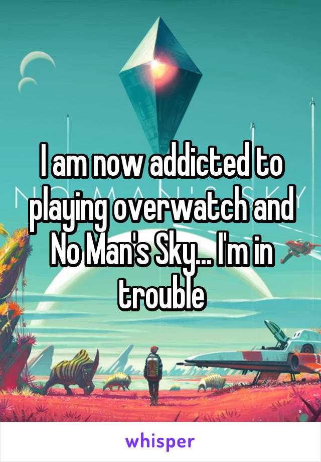 I am now addicted to playing overwatch and No Man's Sky... I'm in trouble