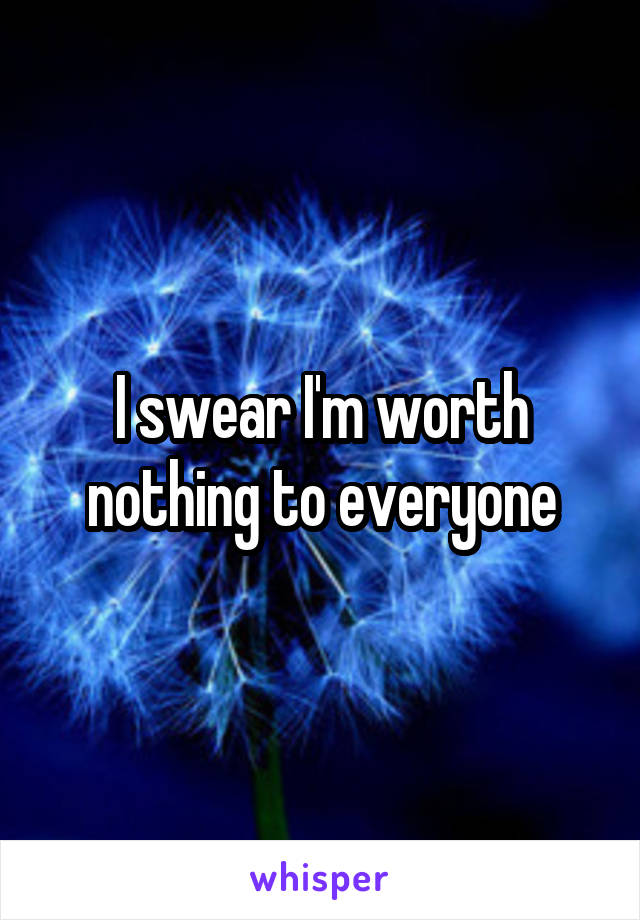 I swear I'm worth nothing to everyone