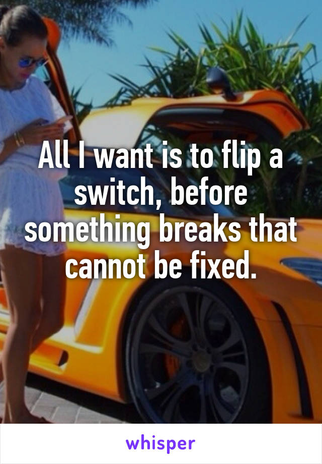 All I want is to flip a switch, before something breaks that cannot be fixed.
