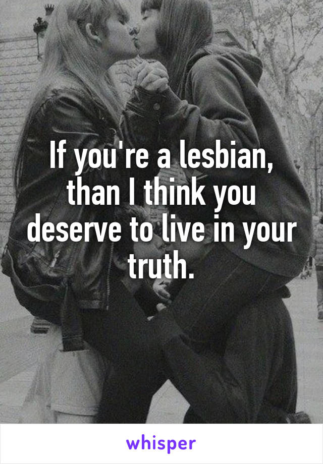 If you're a lesbian, than I think you deserve to live in your truth.
