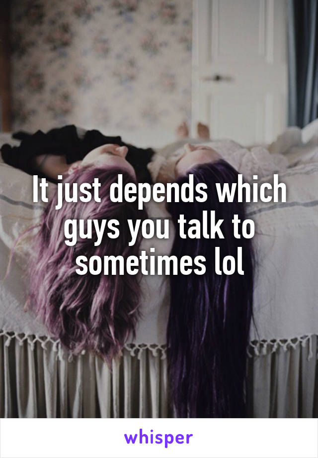 It just depends which guys you talk to sometimes lol