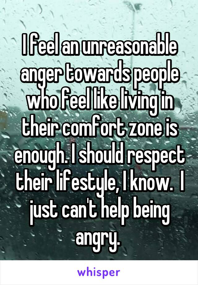 I feel an unreasonable anger towards people who feel like living in their comfort zone is enough. I should respect their lifestyle, I know.  I just can't help being angry. 