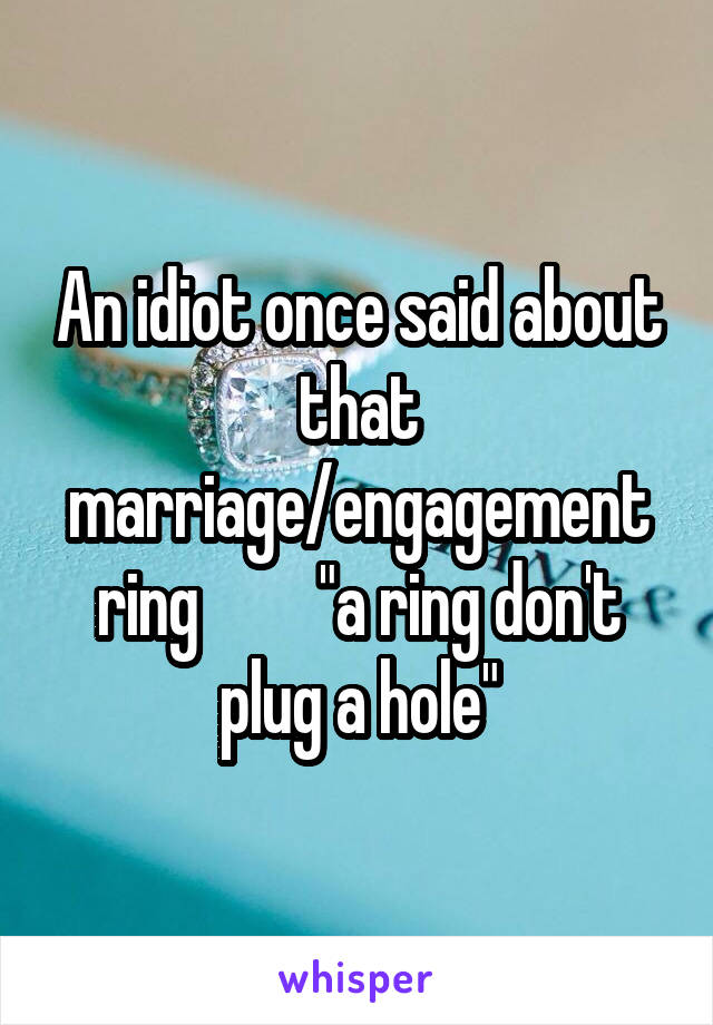 An idiot once said about that marriage/engagement ring         "a ring don't plug a hole"