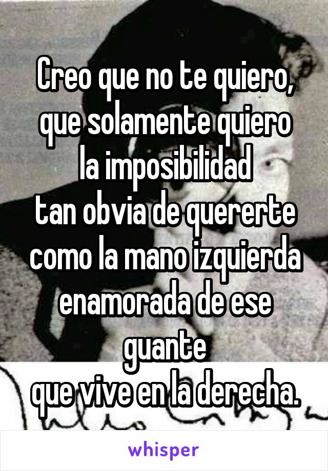 Creo que no te quiero,
que solamente quiero la imposibilidad
tan obvia de quererte
como la mano izquierda
enamorada de ese guante
que vive en la derecha.