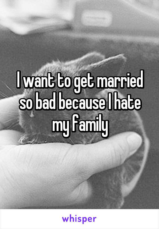 I want to get married so bad because I hate my family
