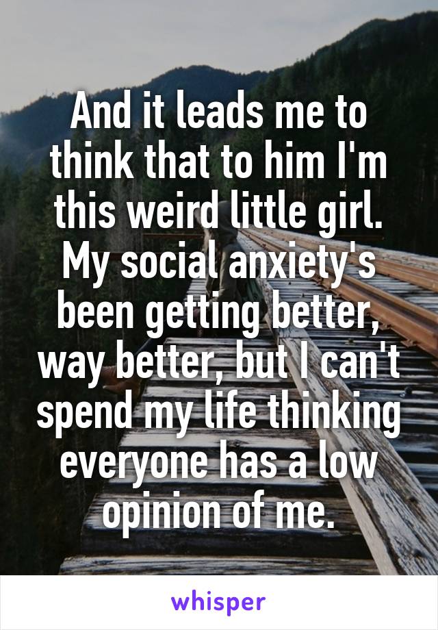 And it leads me to think that to him I'm this weird little girl. My social anxiety's been getting better, way better, but I can't spend my life thinking everyone has a low opinion of me.