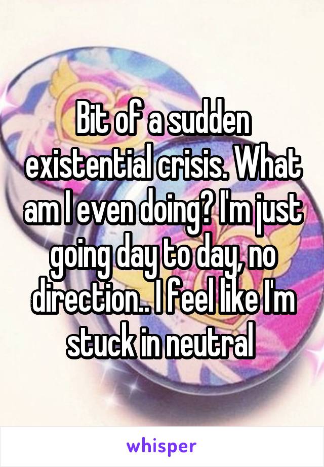 Bit of a sudden existential crisis. What am I even doing? I'm just going day to day, no direction.. I feel like I'm stuck in neutral 